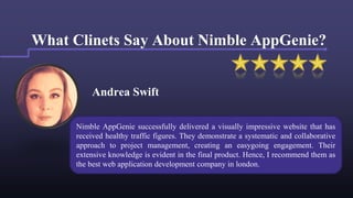 Andrea Swift
What Clinets Say About Nimble AppGenie?
Nimble AppGenie successfully delivered a visually impressive website that has
received healthy traffic figures. They demonstrate a systematic and collaborative
approach to project management, creating an easygoing engagement. Their
extensive knowledge is evident in the final product. Hence, I recommend them as
the best web application development company in london.
 