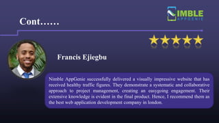 Francis Ejiegbu
Cont……
Nimble AppGenie successfully delivered a visually impressive website that has
received healthy traffic figures. They demonstrate a systematic and collaborative
approach to project management, creating an easygoing engagement. Their
extensive knowledge is evident in the final product. Hence, I recommend them as
the best web application development company in london.
 