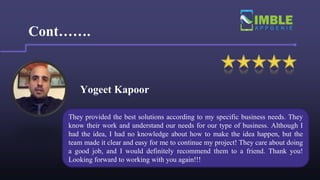 Yogeet Kapoor
Cont…….
They provided the best solutions according to my specific business needs. They
know their work and understand our needs for our type of business. Although I
had the idea, I had no knowledge about how to make the idea happen, but the
team made it clear and easy for me to continue my project! They care about doing
a good job, and I would definitely recommend them to a friend. Thank you!
Looking forward to working with you again!!!
 