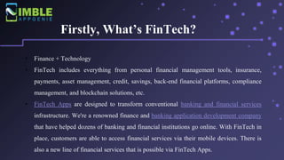 Firstly, What’s FinTech?
• Finance + Technology
• FinTech includes everything from personal financial management tools, insurance,
payments, asset management, credit, savings, back-end financial platforms, compliance
management, and blockchain solutions, etc.
• FinTech Apps are designed to transform conventional banking and financial services
infrastructure. We're a renowned finance and banking application development company
that have helped dozens of banking and financial institutions go online. With FinTech in
place, customers are able to access financial services via their mobile devices. There is
also a new line of financial services that is possible via FinTech Apps.
 