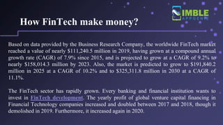 How FinTech make money?
Based on data provided by the Business Research Company, the worldwide FinTech market
reached a value of nearly $111,240.5 million in 2019, having grown at a compound annual
growth rate (CAGR) of 7.9% since 2015, and is projected to grow at a CAGR of 9.2% to
nearly $158,014.3 million by 2023. Also, the market is predicted to grow to $191,840.2
million in 2025 at a CAGR of 10.2% and to $325,311.8 million in 2030 at a CAGR of
11.1%.
The FinTech sector has rapidly grown. Every banking and financial institution wants to
invest in FinTech development. The yearly profit of global venture capital financing in
Financial Technology companies increased and doubled between 2017 and 2018, though it
demolished in 2019. Furthermore, it increased again in 2020.
 