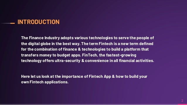 INTRODUCTION
The Finance Industry adopts various technologies to serve the people of
the digital globe in the best way. The term Fintech is a new term defined
for the combination of finance & technologies to build a platform that
transfers money to budget apps. FinTech, the fastest-growing
technology offers ultra-security & convenience in all financial activities.
Here let us look at the importance of Fintech App & how to build your
own Fintech applications.
2
 