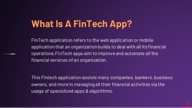 What Is A FinTech App?
FinTech application refers to the web application or mobile
application that an organization builds to deal with all its financial
operations.FinTech apps aim to improve and automate all the
financial services of an organization.
This Fintech application assists many companies, bankers, business
owners, and more in managing all their financial activities via the
usage of specialized apps & algorithms.
3
 