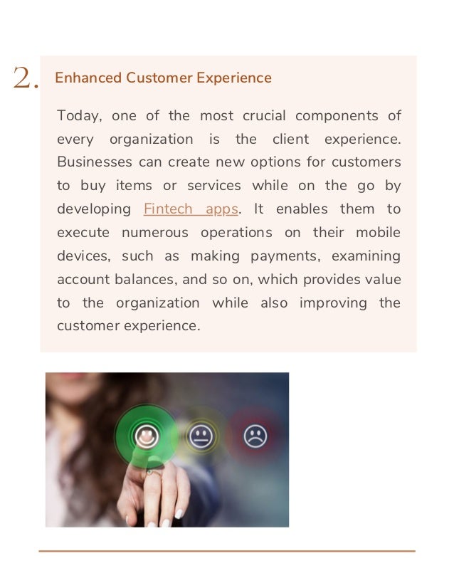 Today, one of the most crucial components of
every organization is the client experience.
Businesses can create new options for customers
to buy items or services while on the go by
developing Fintech apps. It enables them to
execute numerous operations on their mobile
devices, such as making payments, examining
account balances, and so on, which provides value
to the organization while also improving the
customer experience.
2. Enhanced Customer Experience
 