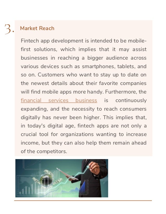 Fintech app development is intended to be mobile-
first solutions, which implies that it may assist
businesses in reaching a bigger audience across
various devices such as smartphones, tablets, and
so on. Customers who want to stay up to date on
the newest details about their favorite companies
will find mobile apps more handy. Furthermore, the
financial services business is continuously
expanding, and the necessity to reach consumers
digitally has never been higher. This implies that,
in today's digital age, fintech apps are not only a
crucial tool for organizations wanting to increase
income, but they can also help them remain ahead
of the competitors.
3. Market Reach
 