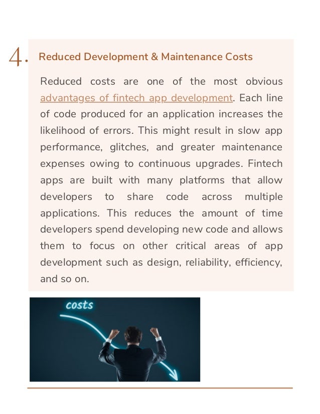 Reduced costs are one of the most obvious
advantages of fintech app development. Each line
of code produced for an application increases the
likelihood of errors. This might result in slow app
performance, glitches, and greater maintenance
expenses owing to continuous upgrades. Fintech
apps are built with many platforms that allow
developers to share code across multiple
applications. This reduces the amount of time
developers spend developing new code and allows
them to focus on other critical areas of app
development such as design, reliability, efficiency,
and so on.
4. Reduced Development & Maintenance Costs
 