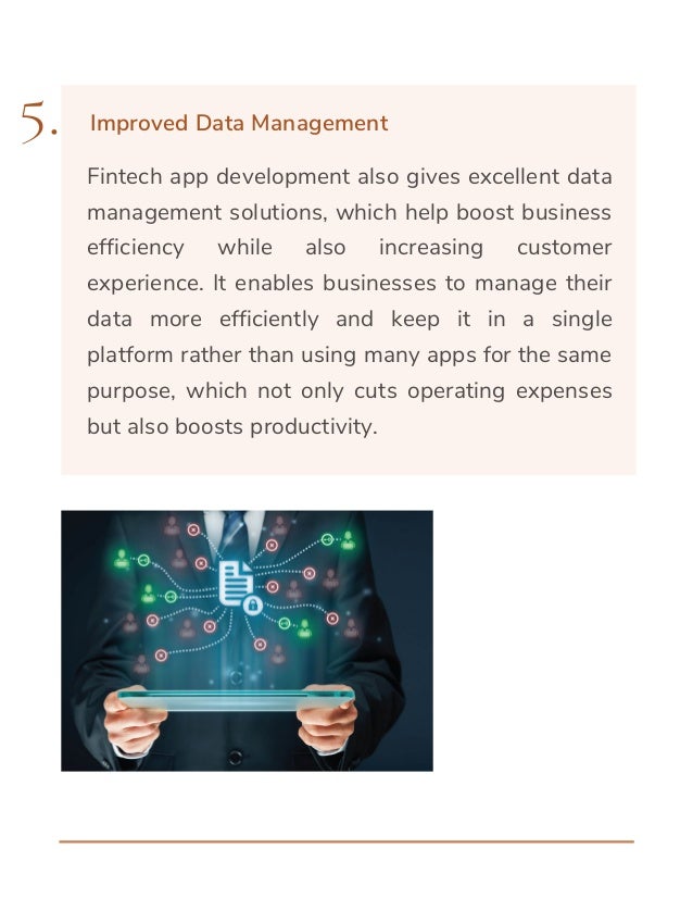 Fintech app development also gives excellent data
management solutions, which help boost business
efficiency while also increasing customer
experience. It enables businesses to manage their
data more efficiently and keep it in a single
platform rather than using many apps for the same
purpose, which not only cuts operating expenses
but also boosts productivity.
5. Improved Data Management
 