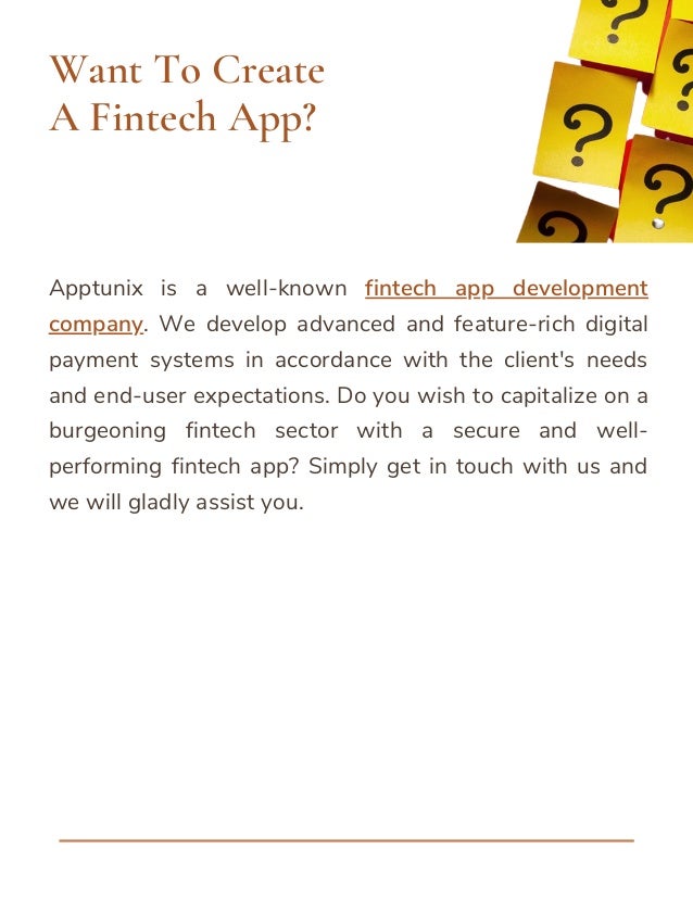 Apptunix is a well-known fintech app development
company. We develop advanced and feature-rich digital
payment systems in accordance with the client's needs
and end-user expectations. Do you wish to capitalize on a
burgeoning fintech sector with a secure and well-
performing fintech app? Simply get in touch with us and
we will gladly assist you.
Want To Create
A Fintech App?
 