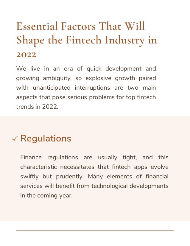 We live in an era of quick development and
growing ambiguity, so explosive growth paired
with unanticipated interruptions are two main
aspects that pose serious problems for top fintech
trends in 2022.
Essential Factors That Will
Shape the Fintech Industry in
2022
Regulations
Finance regulations are usually tight, and this
characteristic necessitates that fintech apps evolve
swiftly but prudently. Many elements of financial
services will benefit from technological developments
in the coming year.
 