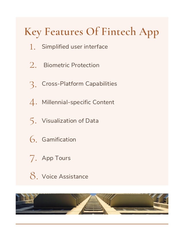 Simplified user interface
Biometric Protection
Cross-Platform Capabilities
Millennial-specific Content
Visualization of Data
Gamification
App Tours
Voice Assistance
Key Features Of Fintech App
1.
2.
3.
4.
5.
6.
7.
8.
 