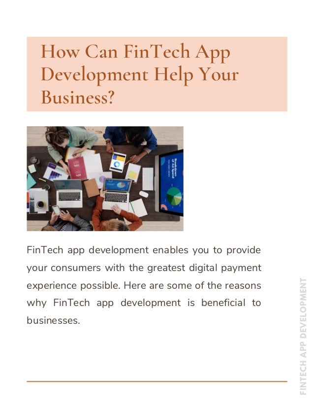 How Can FinTech App
Development Help Your
Business?
FinTech app development enables you to provide
your consumers with the greatest digital payment
experience possible. Here are some of the reasons
why FinTech app development is beneficial to
businesses.
FINTECH
APP
DEVELOPMENT


 
