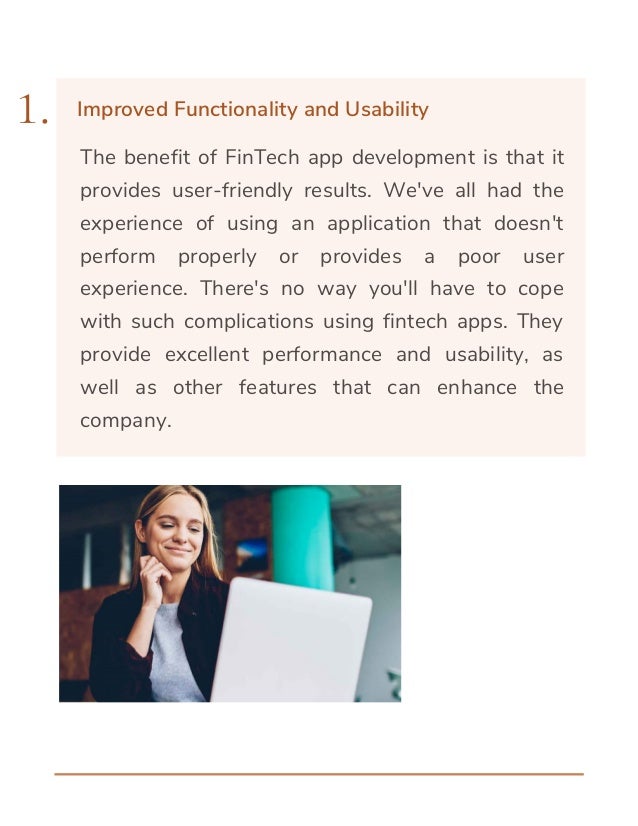The benefit of FinTech app development is that it
provides user-friendly results. We've all had the
experience of using an application that doesn't
perform properly or provides a poor user
experience. There's no way you'll have to cope
with such complications using fintech apps. They
provide excellent performance and usability, as
well as other features that can enhance the
company.
1. Improved Functionality and Usability
 