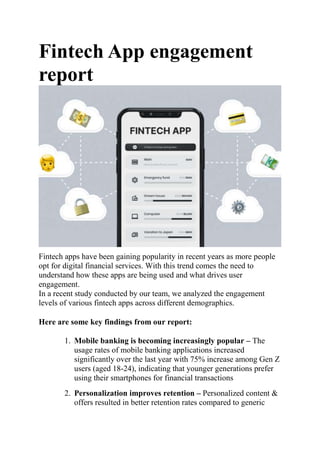 Fintech App engagement
report
Fintech apps have been gaining popularity in recent years as more people
opt for digital financial services. With this trend comes the need to
understand how these apps are being used and what drives user
engagement.
In a recent study conducted by our team, we analyzed the engagement
levels of various fintech apps across different demographics.
Here are some key findings from our report:
1. Mobile banking is becoming increasingly popular – The
usage rates of mobile banking applications increased
significantly over the last year with 75% increase among Gen Z
users (aged 18-24), indicating that younger generations prefer
using their smartphones for financial transactions
2. Personalization improves retention – Personalized content &
offers resulted in better retention rates compared to generic
 