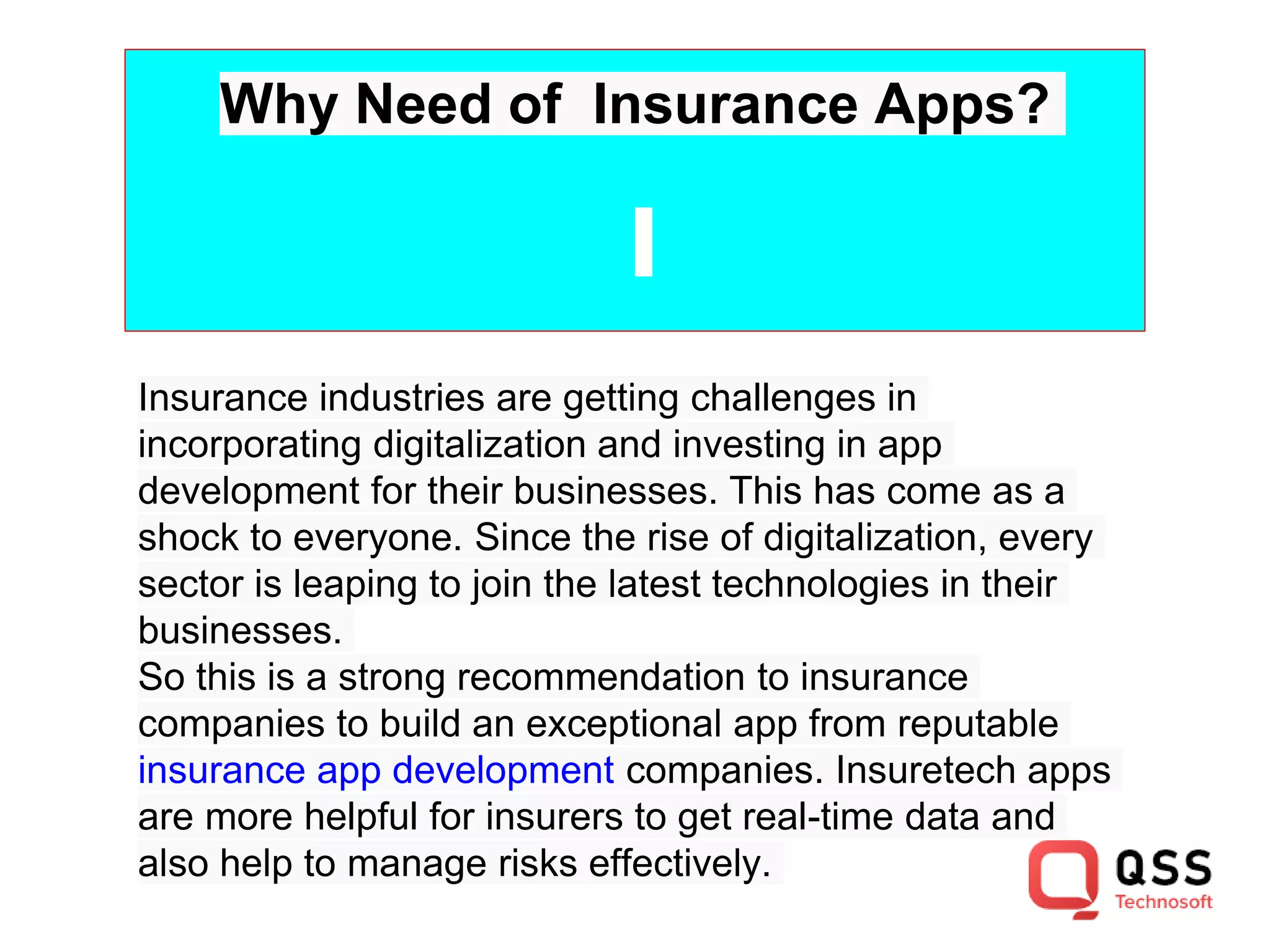 Why Need of Insurance Apps?
Insurance industries are getting challenges in
incorporating digitalization and investing in app
development for their businesses. This has come as a
shock to everyone. Since the rise of digitalization, every
sector is leaping to join the latest technologies in their
businesses.
So this is a strong recommendation to insurance
companies to build an exceptional app from reputable
insurance app development companies. Insuretech apps
are more helpful for insurers to get real-time data and
also help to manage risks effectively.
 