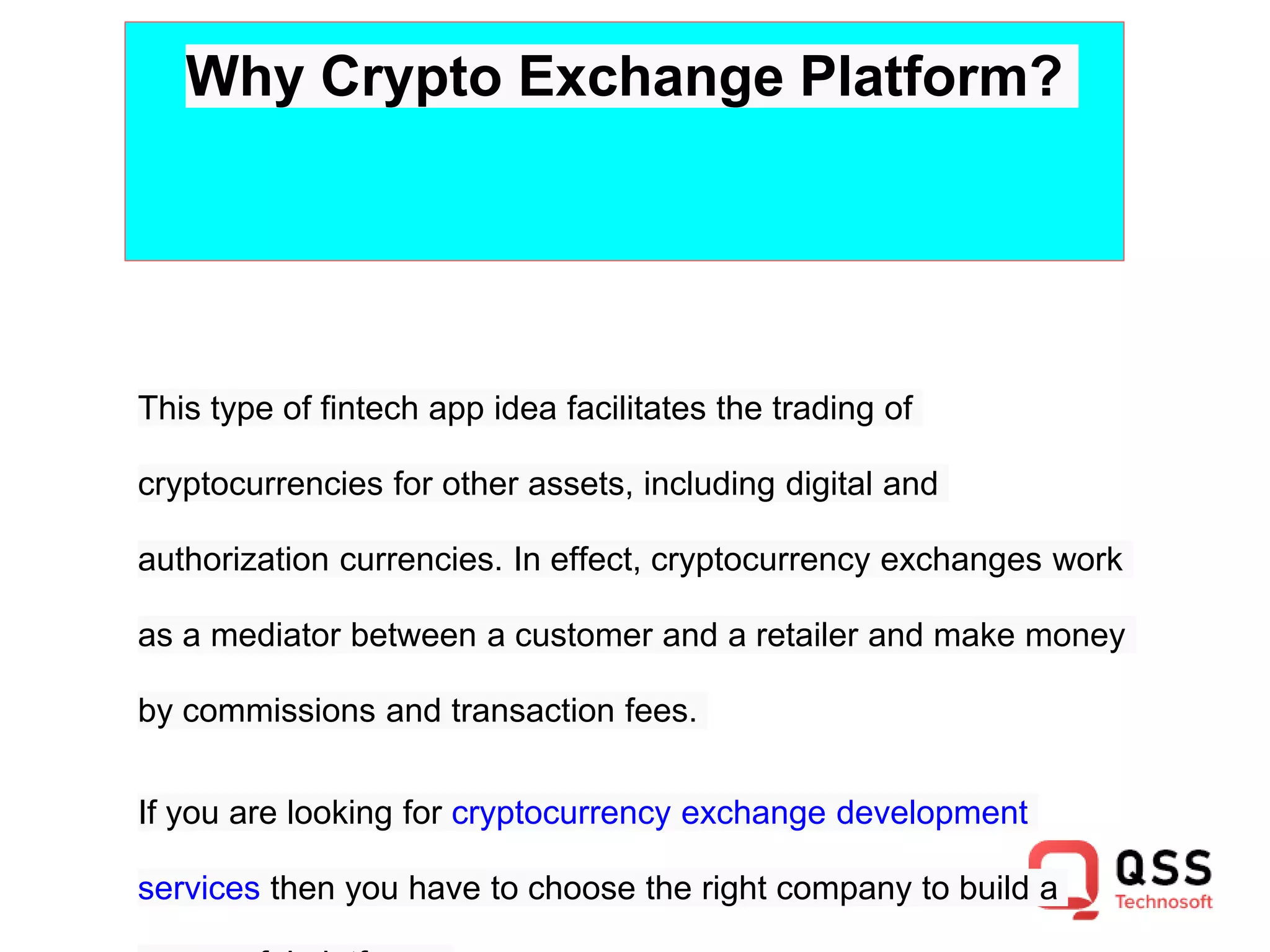 Why Crypto Exchange Platform?
This type of fintech app idea facilitates the trading of
cryptocurrencies for other assets, including digital and
authorization currencies. In effect, cryptocurrency exchanges work
as a mediator between a customer and a retailer and make money
by commissions and transaction fees.
If you are looking for cryptocurrency exchange development
services then you have to choose the right company to build a
 