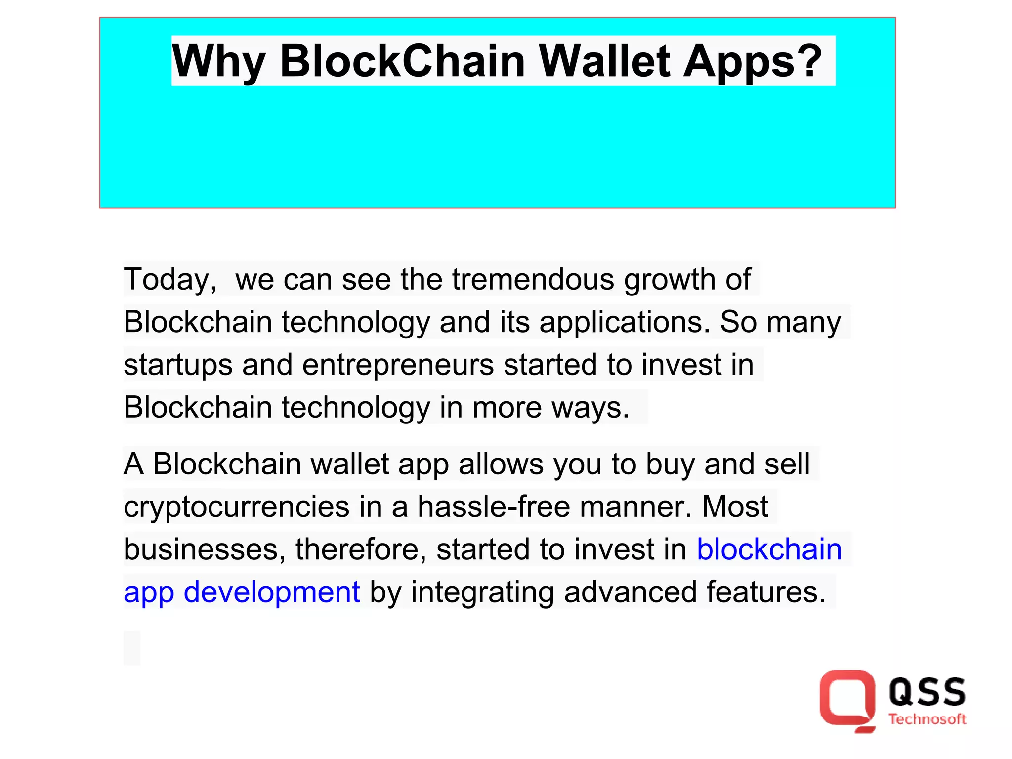 Why BlockChain Wallet Apps?
Today, we can see the tremendous growth of
Blockchain technology and its applications. So many
startups and entrepreneurs started to invest in
Blockchain technology in more ways.
A Blockchain wallet app allows you to buy and sell
cryptocurrencies in a hassle-free manner. Most
businesses, therefore, started to invest in blockchain
app development by integrating advanced features.
 