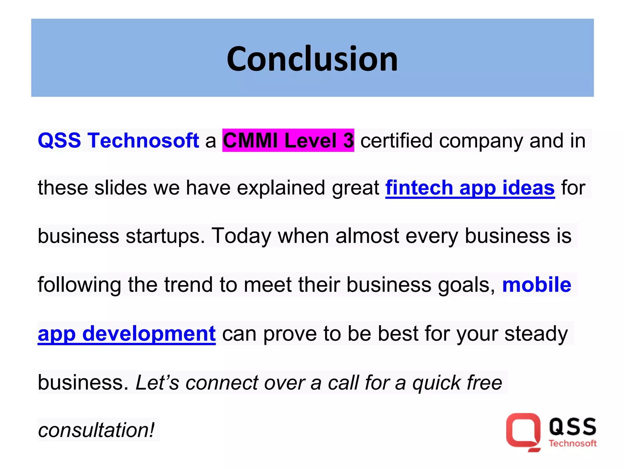 Conclusion
QSS Technosoft a CMMI Level 3 certified company and in
these slides we have explained great fintech app ideas for
business startups. Today when almost every business is
following the trend to meet their business goals, mobile
app development can prove to be best for your steady
business. Let’s connect over a call for a quick free
consultation!
 