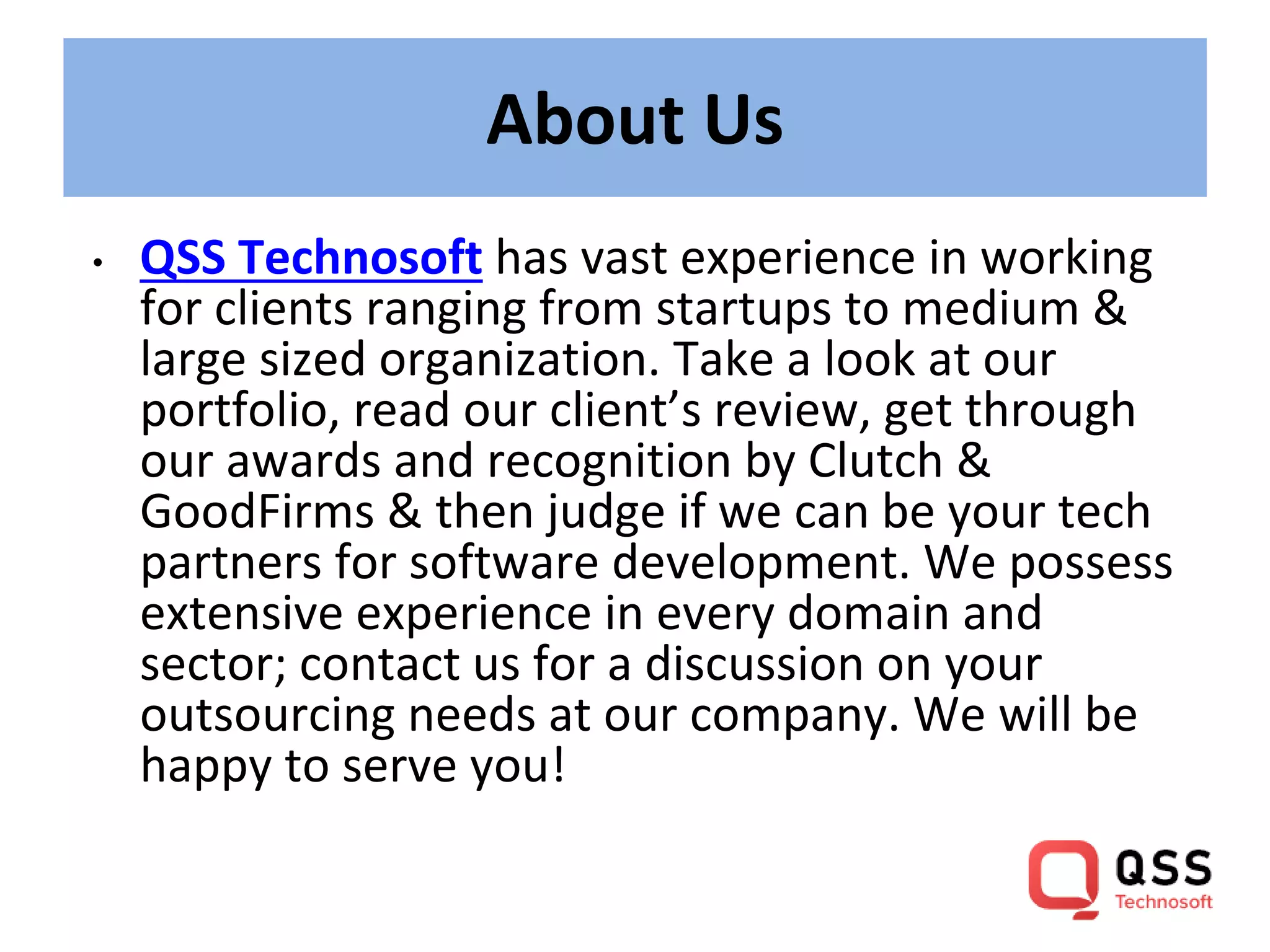 About Us
• QSS Technosoft has vast experience in working
for clients ranging from startups to medium &
large sized organization. Take a look at our
portfolio, read our client’s review, get through
our awards and recognition by Clutch &
GoodFirms & then judge if we can be your tech
partners for software development. We possess
extensive experience in every domain and
sector; contact us for a discussion on your
outsourcing needs at our company. We will be
happy to serve you!
 