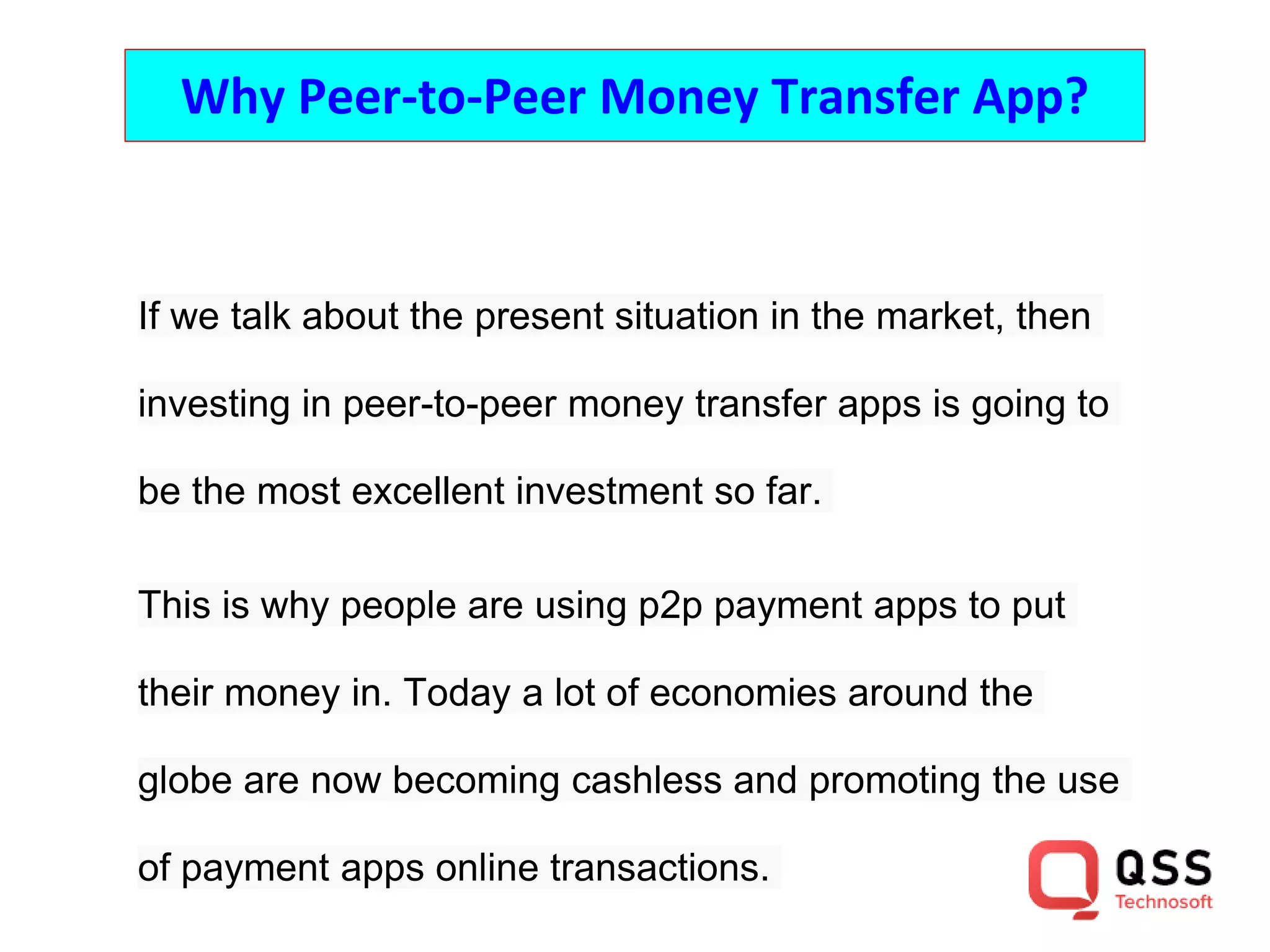 Why Peer-to-Peer Money Transfer App?
If we talk about the present situation in the market, then
investing in peer-to-peer money transfer apps is going to
be the most excellent investment so far.
This is why people are using p2p payment apps to put
their money in. Today a lot of economies around the
globe are now becoming cashless and promoting the use
of payment apps online transactions.
 