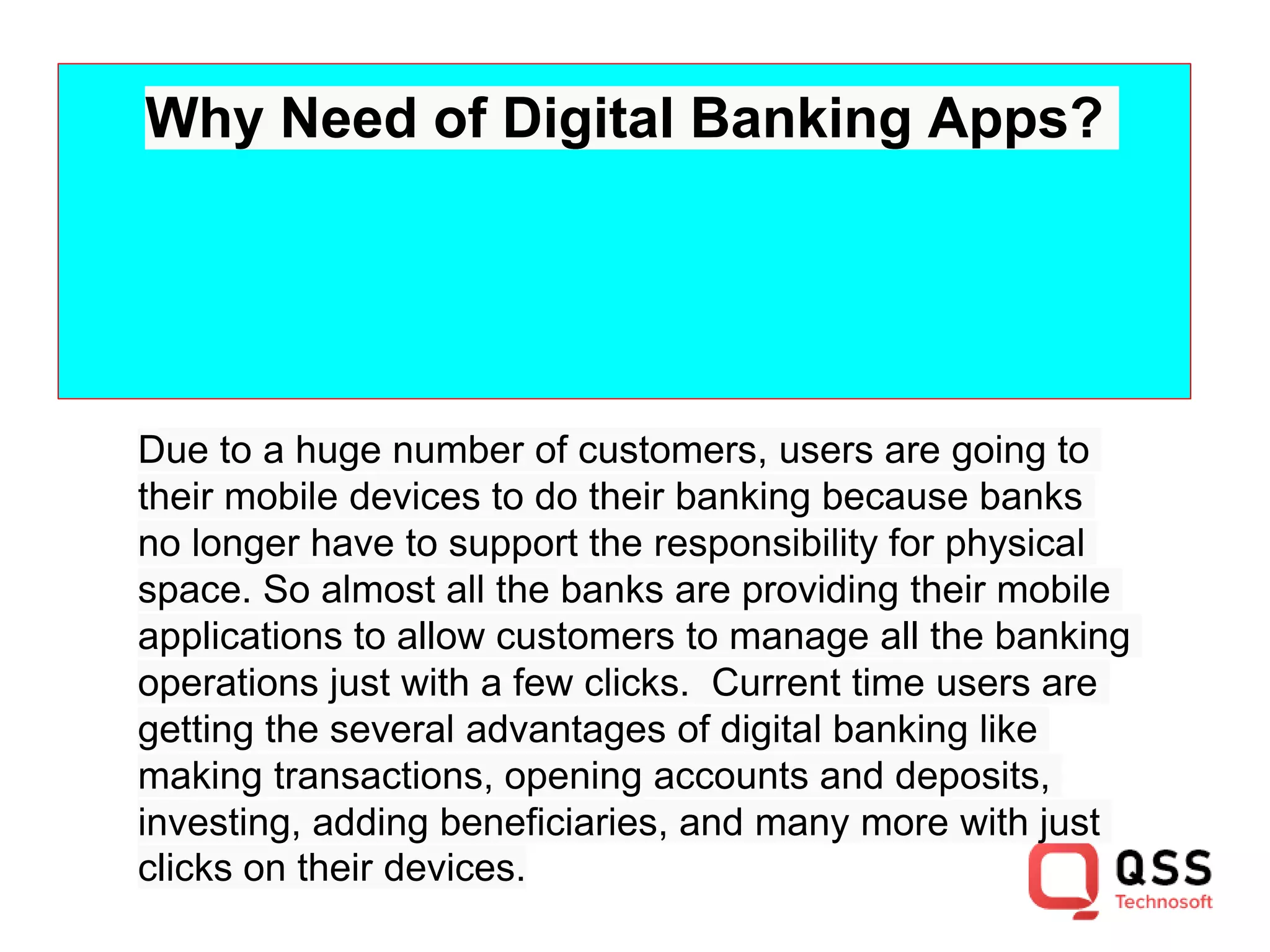 Why Need of Digital Banking Apps?
Due to a huge number of customers, users are going to
their mobile devices to do their banking because banks
no longer have to support the responsibility for physical
space. So almost all the banks are providing their mobile
applications to allow customers to manage all the banking
operations just with a few clicks. Current time users are
getting the several advantages of digital banking like
making transactions, opening accounts and deposits,
investing, adding beneficiaries, and many more with just
clicks on their devices.
 