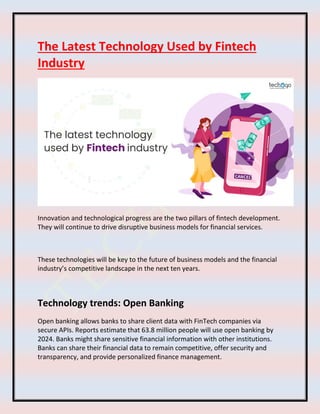The Latest Technology Used by Fintech
Industry
Innovation and technological progress are the two pillars of fintech development.
They will continue to drive disruptive business models for financial services.
These technologies will be key to the future of business models and the financial
industry’s competitive landscape in the next ten years.
Technology trends: Open Banking
Open banking allows banks to share client data with FinTech companies via
secure APIs. Reports estimate that 63.8 million people will use open banking by
2024. Banks might share sensitive financial information with other institutions.
Banks can share their financial data to remain competitive, offer security and
transparency, and provide personalized finance management.
 