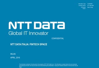 Information Type:
The information contained in this document is the property of NTT DATA Italia S.p.A.. The information is closely linked to the oral comments
accompanying the same, and may be used only by those attending the presentation. Copying the material contained in this document may be
illegal.
Company Name:
Information
Owner:
NTT DATA ITALIA: FINTECH SPACE
MILAN
APRIL, 2016
CONFIDENTIAL
Confidential
NTT Data Italia
Mauro Giorgi
 