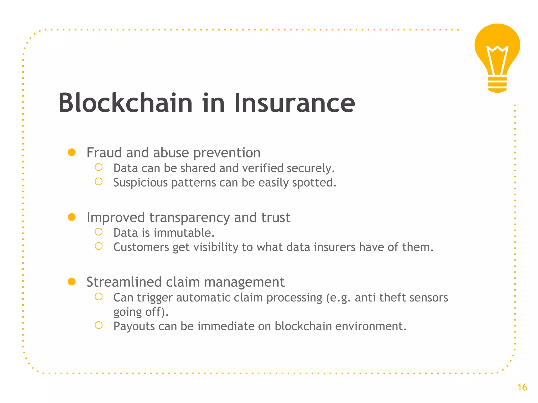 Blockchain in Insurance
● Fraud and abuse prevention
○ Data can be shared and verified securely.
○ Suspicious patterns can be easily spotted.
● Improved transparency and trust
○ Data is immutable.
○ Customers get visibility to what data insurers have of them.
● Streamlined claim management
○ Can trigger automatic claim processing (e.g. anti theft sensors
going off).
○ Payouts can be immediate on blockchain environment.
16
 