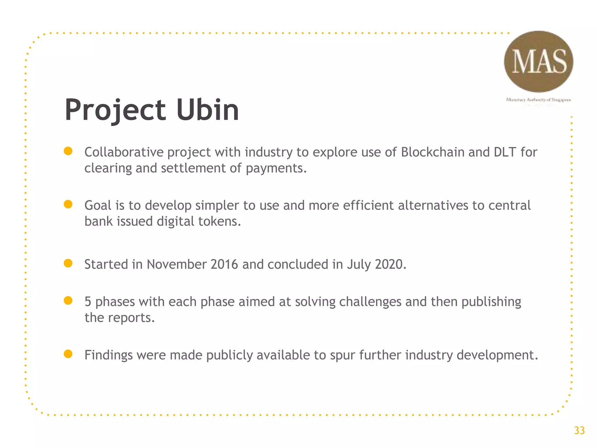 Project Ubin
● Collaborative project with industry to explore use of Blockchain and DLT for
clearing and settlement of payments.
● Goal is to develop simpler to use and more efficient alternatives to central
bank issued digital tokens.
● Started in November 2016 and concluded in July 2020.
● 5 phases with each phase aimed at solving challenges and then publishing
the reports.
● Findings were made publicly available to spur further industry development.
33
 