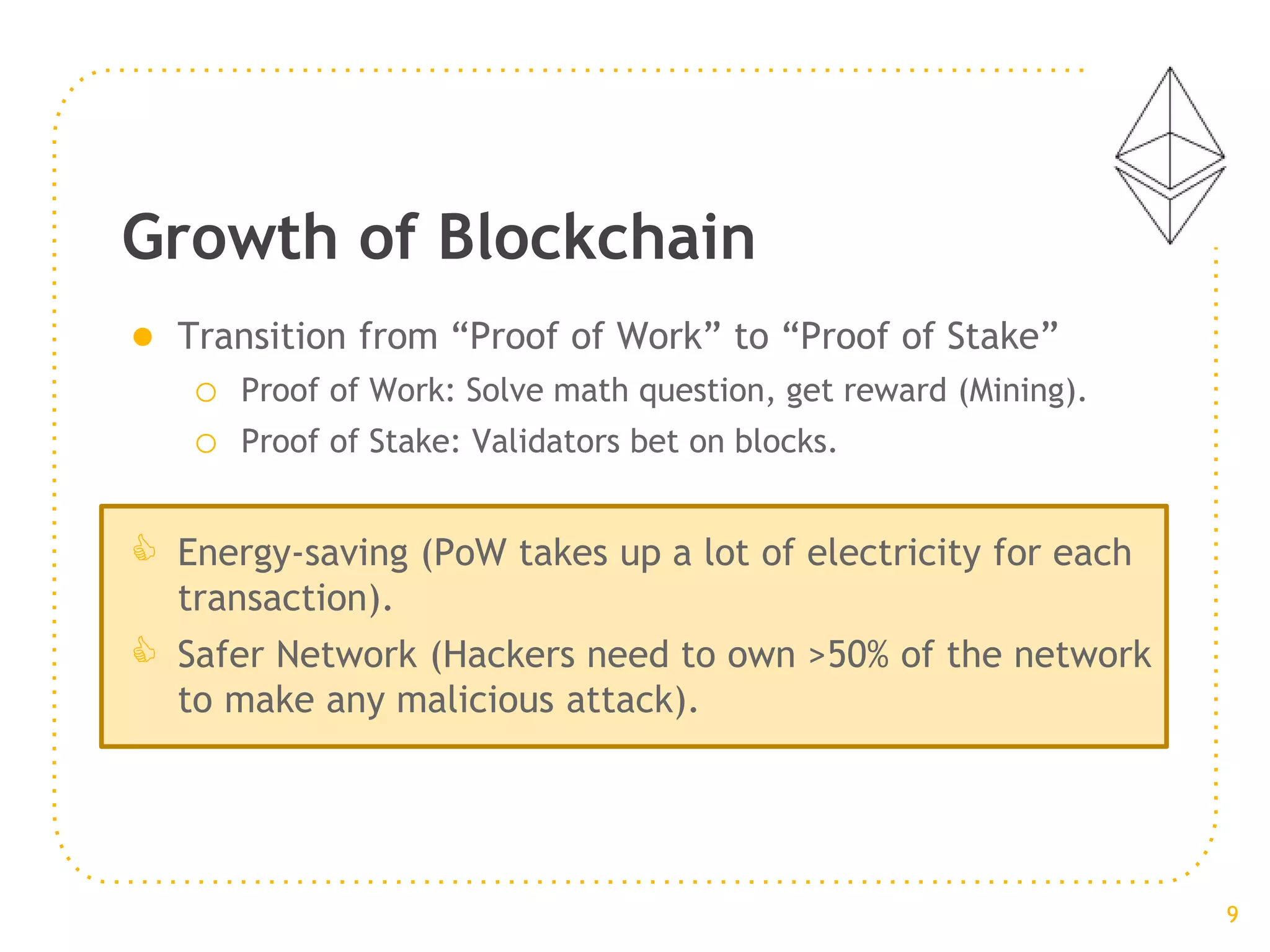 ● Transition from “Proof of Work” to “Proof of Stake”
o Proof of Work: Solve math question, get reward (Mining).
o Proof of Stake: Validators bet on blocks.
 Energy-saving (PoW takes up a lot of electricity for each
transaction).
 Safer Network (Hackers need to own >50% of the network
to make any malicious attack).
Growth of Blockchain
9
 