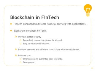 Blockchain in FinTech
● FinTech enhanced traditional financial services with applications.
● Blockchain enhances FinTech.
➢ Provides better security
o Records of transaction cannot be altered.
o Easy to detect malfunctions.
➢ Provides seamless and efficient transactions with no middleman.
➢ Provides trust
o Smart contracts guarantee peer integrity.
o Transparent.
11
 