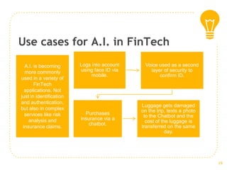 Use cases for A.I. in FinTech
Logs into account
using face ID via
mobile.
Voice used as a second
layer of security to
confirm ID.
Purchases
insurance via a
chatbot.
Luggage gets damaged
on the trip, texts a photo
to the Chatbot and the
cost of the luggage is
transferred on the same
day.
A.I. is becoming
more commonly
used in a variety of
FinTech
applications. Not
just in identification
and authentication,
but also in complex
services like risk
analysis and
insurance claims.
19
 