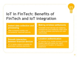IoT in FinTech: Benefits of
FinTech and IoT integration
Instant data collection and
processing
• Offer increased mobility and
convenience, improved security.
Making wireless settlements
• Wearable smart devices are replacing
smartphones and traditional credit cards
in making wireless payments and cash
withdrawals.
Smooth interaction
between financial devices
• IoT in banks makes it possible for
automated cashless payments.
Location authentication
• IoT devices (e.g. mobile phones) provide
location data and banks can reject
transactions if location of request is
suspicious.
20
 