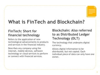 What is FinTech and Blockchain?
Blockchain: Also referred
to as Distributed Ledger
Technology (DLT)
The technology that underpins digital
currency.
Allows digital information to be
distributed, but not copied. Each
individual piece of data can only have one
owner.
FinTech: Short for
financial technology
Refers to the application of new
technological advancements to products
and services in the financial industry.
Describes any company using the
internet, mobile devices, software
technology or cloud services to perform
or connect with financial services.
3
 