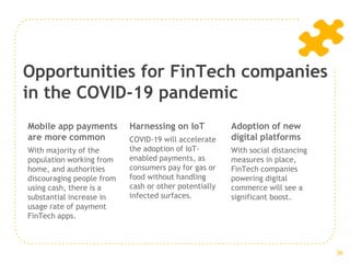 Opportunities for FinTech companies
in the COVID-19 pandemic
Mobile app payments
are more common
With majority of the
population working from
home, and authorities
discouraging people from
using cash, there is a
substantial increase in
usage rate of payment
FinTech apps.
Harnessing on IoT
COVID-19 will accelerate
the adoption of IoT-
enabled payments, as
consumers pay for gas or
food without handling
cash or other potentially
infected surfaces.
Adoption of new
digital platforms
With social distancing
measures in place,
FinTech companies
powering digital
commerce will see a
significant boost.
36
 