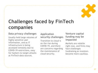 Challenges faced by FinTech
companies
Data privacy challenges
Usually hold large volumes of
highly sensitive user
information, and as IT
infrastructure is being
accessed remotely due to
COVID-19 restrictions, easy
for hackers to target attacks
at FinTech data sources.
Application
security challenges
Transition to cloud is
on the rise during
COVID-19, and there
are concerns regarding
the maintenance of
cloud security.
Venture capital
funding may be
impacted
Markets are volatile
right now, and firms may
face challenges
fundraising as investors
become more cautious.
37
 