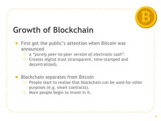 Growth of Blockchain
● First got the public’s attention when Bitcoin was
announced
○ a “purely peer-to-peer version of electronic cash”.
○ Creates digital trust (transparent, time-stamped and
decentralized).
● Blockchain separates from Bitcoin
○ People start to realise that blockchain can be used for other
purposes (e.g. smart contracts).
○ More people begin to invest in it.
8
 