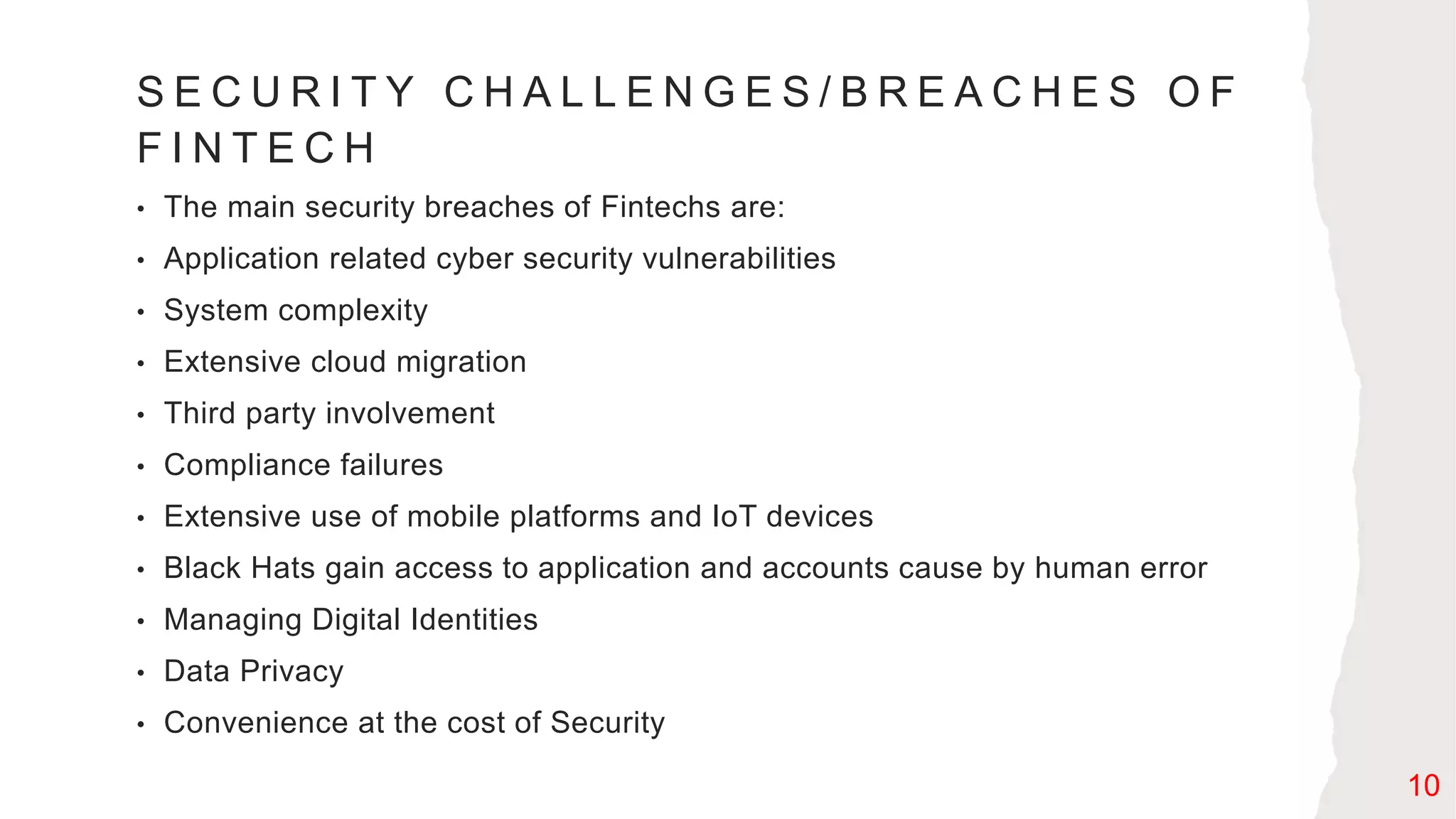 S E C U R I T Y C H A L L E N G E S / B R E A C H E S O F
F I N T E C H
• The main security breaches of Fintechs are:
• Application related cyber security vulnerabilities
• System complexity
• Extensive cloud migration
• Third party involvement
• Compliance failures
• Extensive use of mobile platforms and IoT devices
• Black Hats gain access to application and accounts cause by human error
• Managing Digital Identities
• Data Privacy
• Convenience at the cost of Security
10
 
