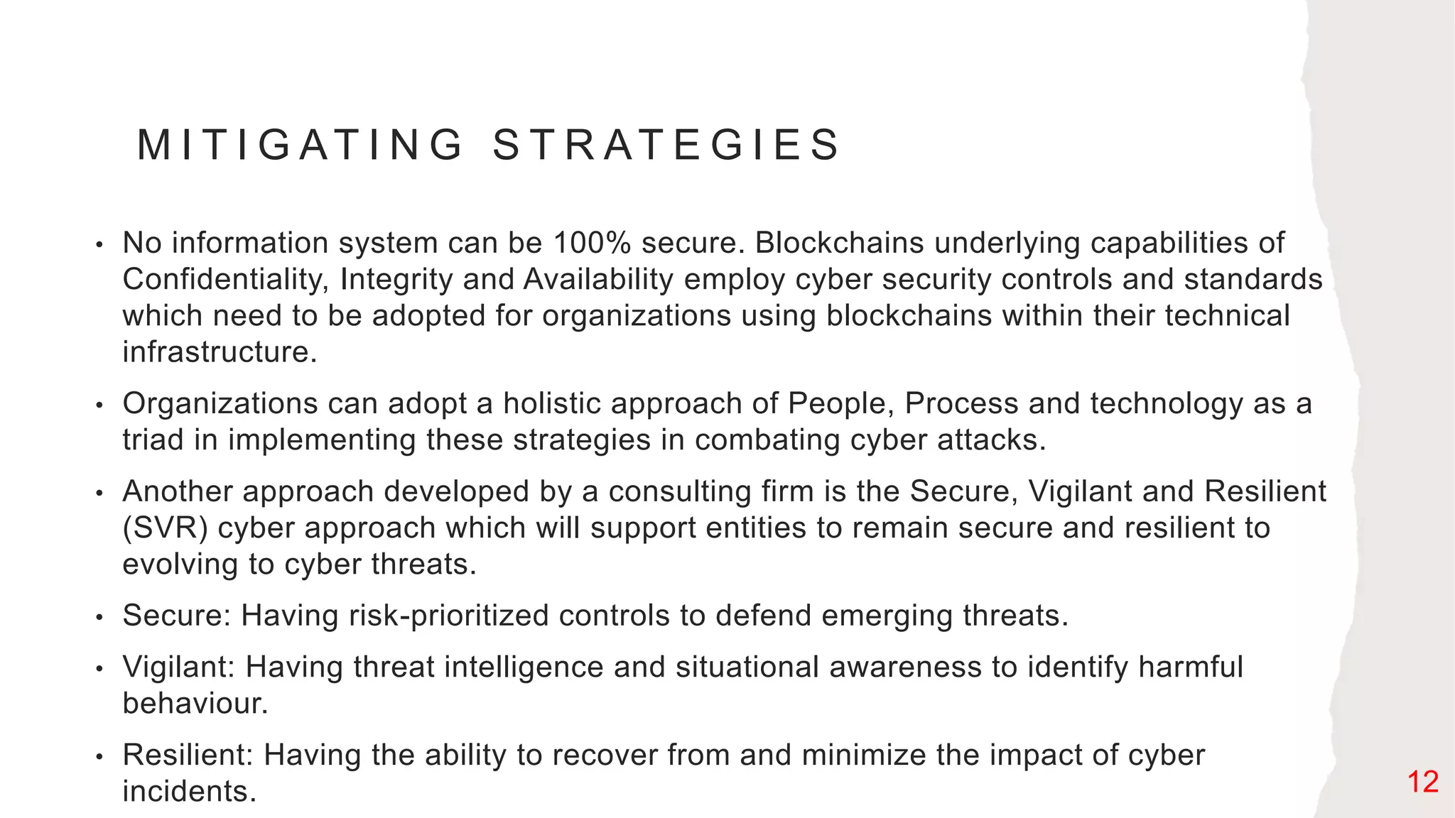 M I T I G AT I N G S T R AT E G I E S
• No information system can be 100% secure. Blockchains underlying capabilities of
Confidentiality, Integrity and Availability employ cyber security controls and standards
which need to be adopted for organizations using blockchains within their technical
infrastructure.
• Organizations can adopt a holistic approach of People, Process and technology as a
triad in implementing these strategies in combating cyber attacks.
• Another approach developed by a consulting firm is the Secure, Vigilant and Resilient
(SVR) cyber approach which will support entities to remain secure and resilient to
evolving to cyber threats.
• Secure: Having risk-prioritized controls to defend emerging threats.
• Vigilant: Having threat intelligence and situational awareness to identify harmful
behaviour.
• Resilient: Having the ability to recover from and minimize the impact of cyber
incidents. 12
 