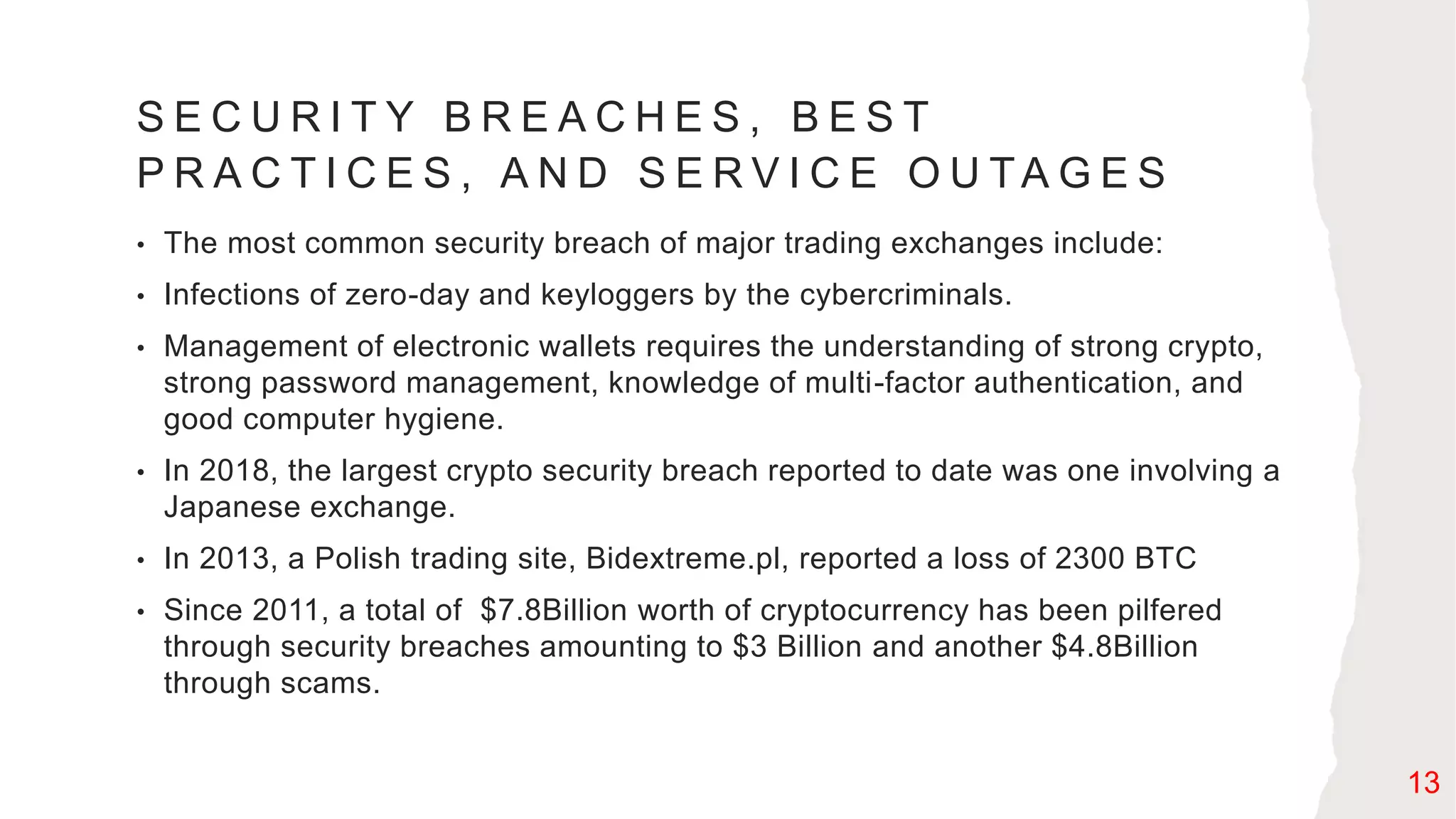S E C U R I T Y B R E A C H E S , B E S T
P R A C T I C E S , A N D S E R V I C E O U TA G E S
• The most common security breach of major trading exchanges include:
• Infections of zero-day and keyloggers by the cybercriminals.
• Management of electronic wallets requires the understanding of strong crypto,
strong password management, knowledge of multi-factor authentication, and
good computer hygiene.
• In 2018, the largest crypto security breach reported to date was one involving a
Japanese exchange.
• In 2013, a Polish trading site, Bidextreme.pl, reported a loss of 2300 BTC
• Since 2011, a total of $7.8Billion worth of cryptocurrency has been pilfered
through security breaches amounting to $3 Billion and another $4.8Billion
through scams.
13
 