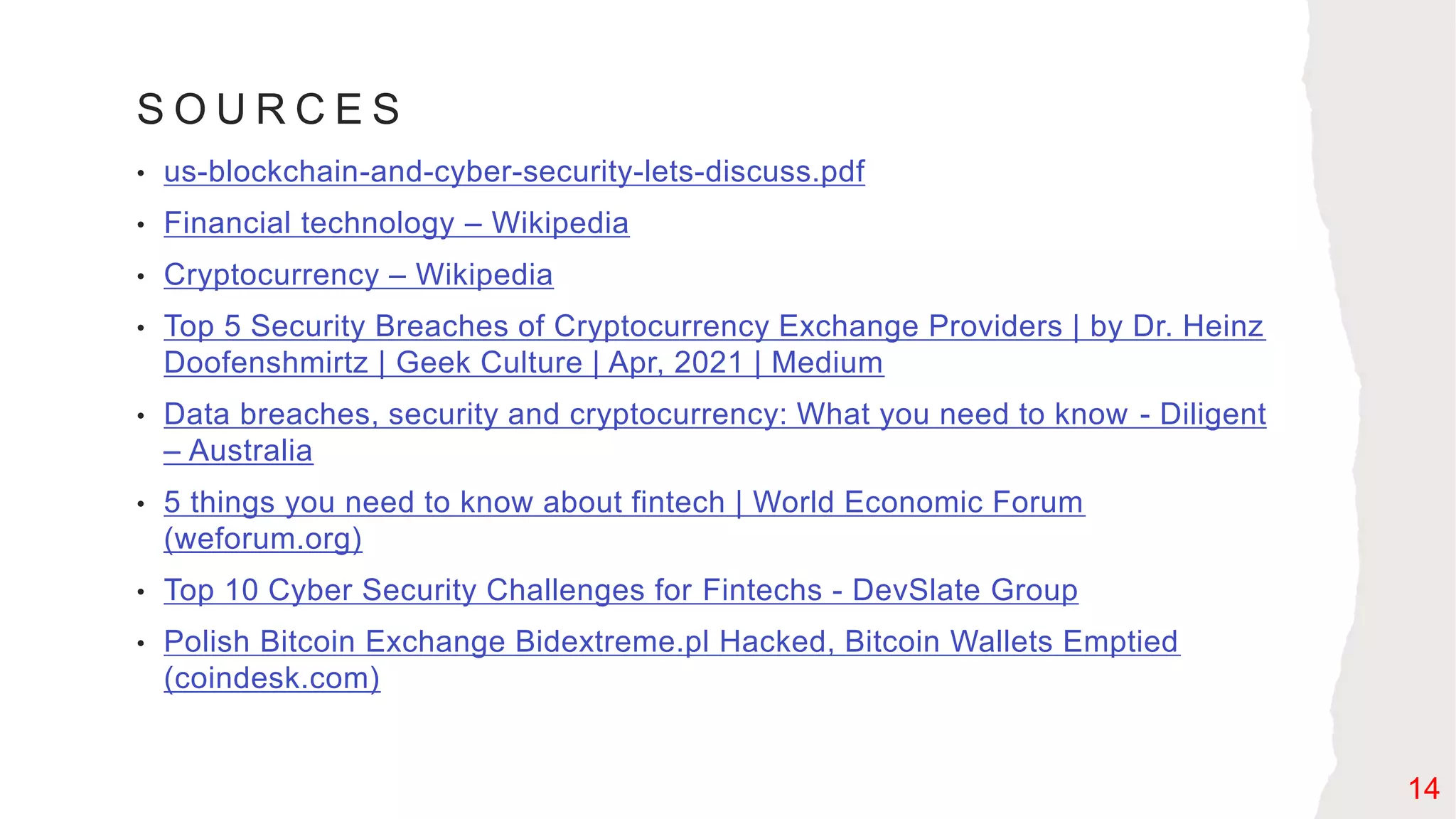 S O U R C E S
• us-blockchain-and-cyber-security-lets-discuss.pdf
• Financial technology – Wikipedia
• Cryptocurrency – Wikipedia
• Top 5 Security Breaches of Cryptocurrency Exchange Providers | by Dr. Heinz
Doofenshmirtz | Geek Culture | Apr, 2021 | Medium
• Data breaches, security and cryptocurrency: What you need to know - Diligent
– Australia
• 5 things you need to know about fintech | World Economic Forum
(weforum.org)
• Top 10 Cyber Security Challenges for Fintechs - DevSlate Group
• Polish Bitcoin Exchange Bidextreme.pl Hacked, Bitcoin Wallets Emptied
(coindesk.com)
14
 