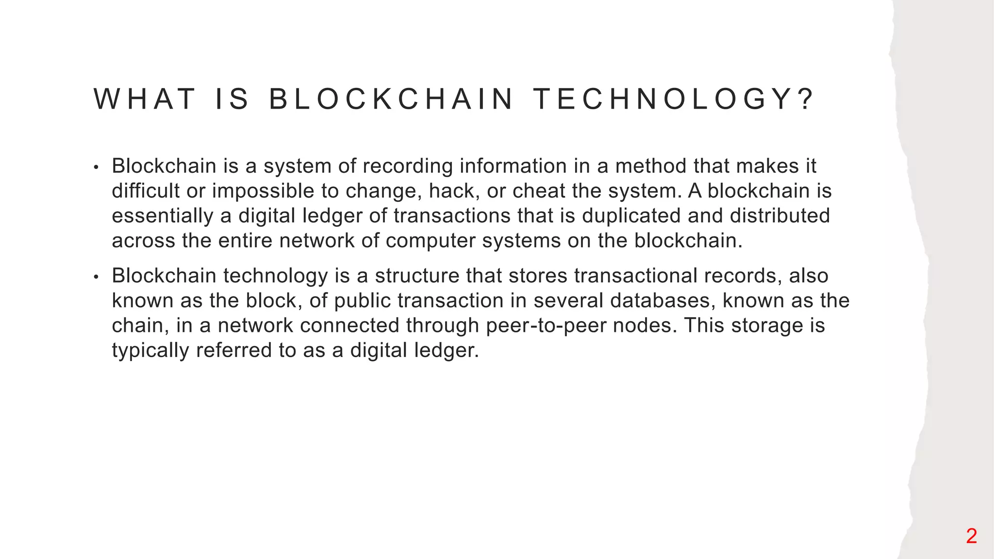 W H AT I S B L O C K C H A I N T E C H N O L O G Y ?
• Blockchain is a system of recording information in a method that makes it
difficult or impossible to change, hack, or cheat the system. A blockchain is
essentially a digital ledger of transactions that is duplicated and distributed
across the entire network of computer systems on the blockchain.
• Blockchain technology is a structure that stores transactional records, also
known as the block, of public transaction in several databases, known as the
chain, in a network connected through peer-to-peer nodes. This storage is
typically referred to as a digital ledger.
2
 