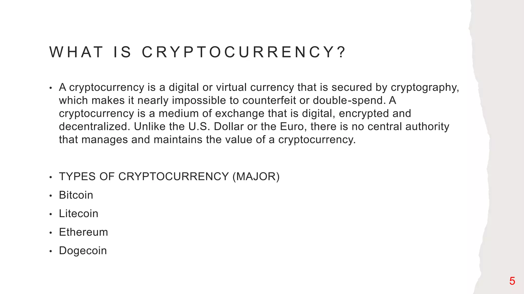 W H AT I S C R Y P T O C U R R E N C Y ?
• A cryptocurrency is a digital or virtual currency that is secured by cryptography,
which makes it nearly impossible to counterfeit or double-spend. A
cryptocurrency is a medium of exchange that is digital, encrypted and
decentralized. Unlike the U.S. Dollar or the Euro, there is no central authority
that manages and maintains the value of a cryptocurrency.
• TYPES OF CRYPTOCURRENCY (MAJOR)
• Bitcoin
• Litecoin
• Ethereum
• Dogecoin
5
 