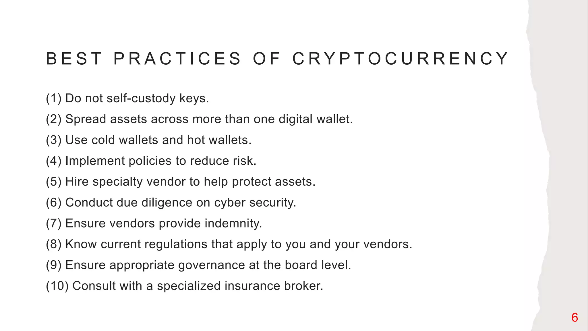 B E S T P R A C T I C E S O F C R Y P T O C U R R E N C Y
(1) Do not self-custody keys.
(2) Spread assets across more than one digital wallet.
(3) Use cold wallets and hot wallets.
(4) Implement policies to reduce risk.
(5) Hire specialty vendor to help protect assets.
(6) Conduct due diligence on cyber security.
(7) Ensure vendors provide indemnity.
(8) Know current regulations that apply to you and your vendors.
(9) Ensure appropriate governance at the board level.
(10) Consult with a specialized insurance broker.
6
 
