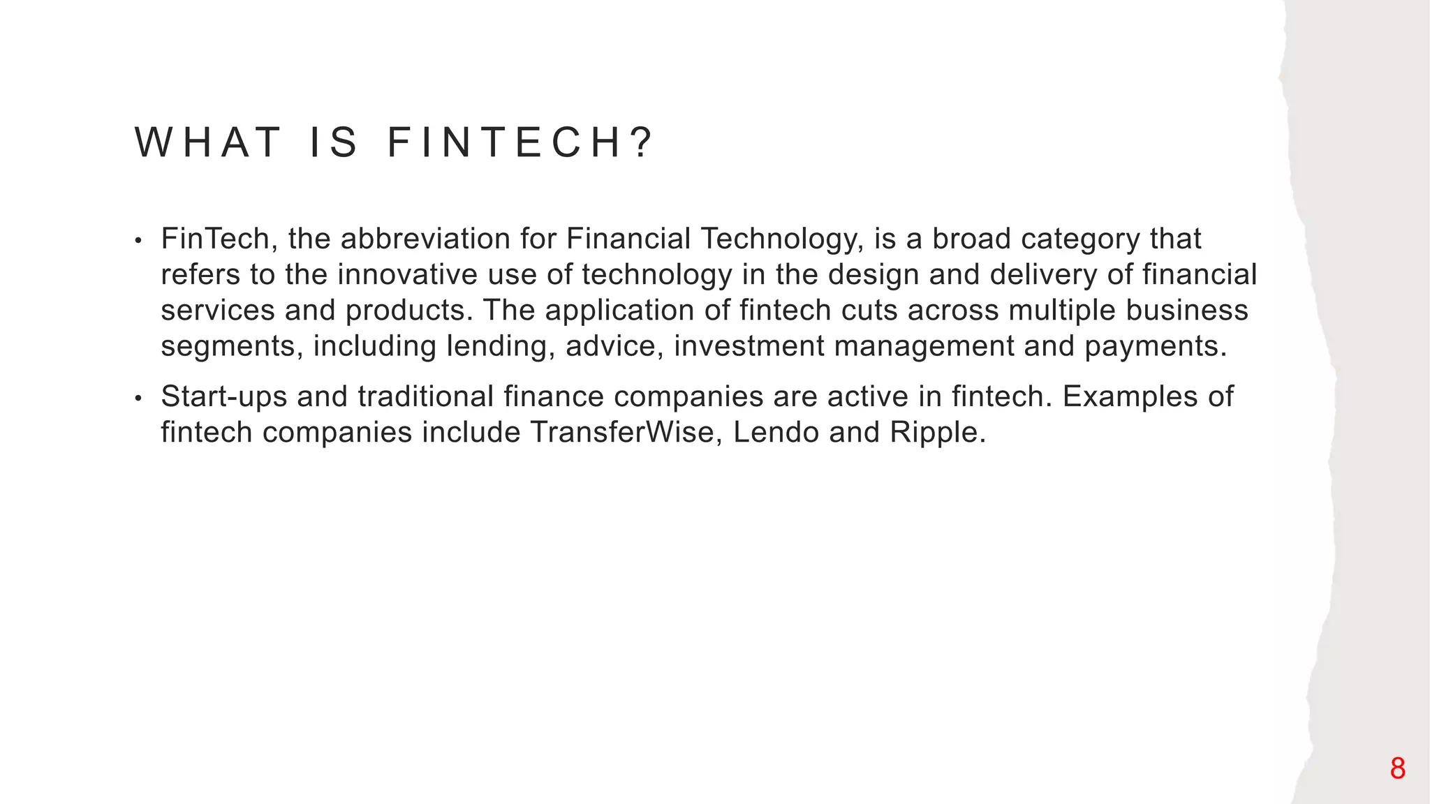 W H AT I S F I N T E C H ?
• FinTech, the abbreviation for Financial Technology, is a broad category that
refers to the innovative use of technology in the design and delivery of financial
services and products. The application of fintech cuts across multiple business
segments, including lending, advice, investment management and payments.
• Start-ups and traditional finance companies are active in fintech. Examples of
fintech companies include TransferWise, Lendo and Ripple.
8
 