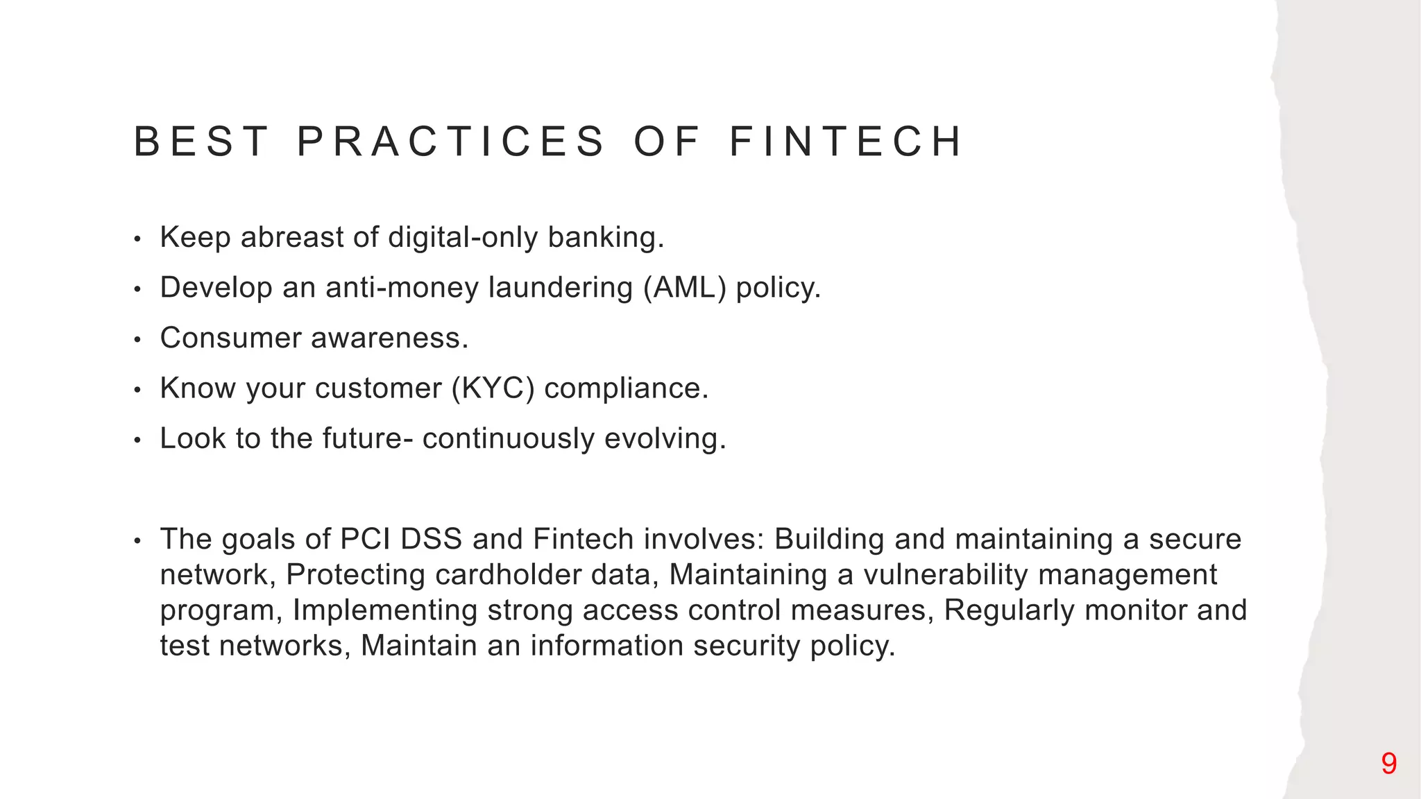 B E S T P R A C T I C E S O F F I N T E C H
• Keep abreast of digital-only banking.
• Develop an anti-money laundering (AML) policy.
• Consumer awareness.
• Know your customer (KYC) compliance.
• Look to the future- continuously evolving.
• The goals of PCI DSS and Fintech involves: Building and maintaining a secure
network, Protecting cardholder data, Maintaining a vulnerability management
program, Implementing strong access control measures, Regularly monitor and
test networks, Maintain an information security policy.
9
 