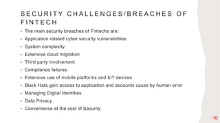 S E C U R I T Y C H A L L E N G E S / B R E A C H E S O F
F I N T E C H
• The main security breaches of Fintechs are:
• Application related cyber security vulnerabilities
• System complexity
• Extensive cloud migration
• Third party involvement
• Compliance failures
• Extensive use of mobile platforms and IoT devices
• Black Hats gain access to application and accounts cause by human error
• Managing Digital Identities
• Data Privacy
• Convenience at the cost of Security
10
 