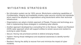 M I T I G AT I N G S T R AT E G I E S
• No information system can be 100% secure. Blockchains underlying capabilities of
Confidentiality, Integrity and Availability employ cyber security controls and standards
which need to be adopted for organizations using blockchains within their technical
infrastructure.
• Organizations can adopt a holistic approach of People, Process and technology as a
triad in implementing these strategies in combating cyber attacks.
• Another approach developed by a consulting firm is the Secure, Vigilant and Resilient
(SVR) cyber approach which will support entities to remain secure and resilient to
evolving to cyber threats.
• Secure: Having risk-prioritized controls to defend emerging threats.
• Vigilant: Having threat intelligence and situational awareness to identify harmful
behaviour.
• Resilient: Having the ability to recover from and minimize the impact of cyber
incidents. 12
 