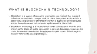 W H AT I S B L O C K C H A I N T E C H N O L O G Y ?
• Blockchain is a system of recording information in a method that makes it
difficult or impossible to change, hack, or cheat the system. A blockchain is
essentially a digital ledger of transactions that is duplicated and distributed
across the entire network of computer systems on the blockchain.
• Blockchain technology is a structure that stores transactional records, also
known as the block, of public transaction in several databases, known as the
chain, in a network connected through peer-to-peer nodes. This storage is
typically referred to as a digital ledger.
2
 
