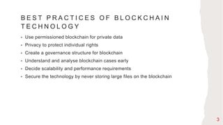 B E S T P R A C T I C E S O F B L O C K C H A I N
T E C H N O L O G Y
• Use permissioned blockchain for private data
• Privacy to protect individual rights
• Create a governance structure for blockchain
• Understand and analyse blockchain cases early
• Decide scalability and performance requirements
• Secure the technology by never storing large files on the blockchain
3
 