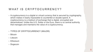 W H AT I S C R Y P T O C U R R E N C Y ?
• A cryptocurrency is a digital or virtual currency that is secured by cryptography,
which makes it nearly impossible to counterfeit or double-spend. A
cryptocurrency is a medium of exchange that is digital, encrypted and
decentralized. Unlike the U.S. Dollar or the Euro, there is no central authority
that manages and maintains the value of a cryptocurrency.
• TYPES OF CRYPTOCURRENCY (MAJOR)
• Bitcoin
• Litecoin
• Ethereum
• Dogecoin
5
 